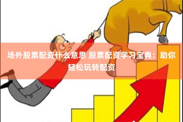 场外股票配资什么意思 股票配资学习宝典：助你轻松玩转配资