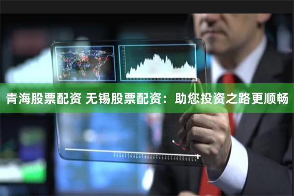 青海股票配资 无锡股票配资：助您投资之路更顺畅