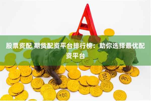 股票资配 期货配资平台排行榜：助你选择最优配资平台