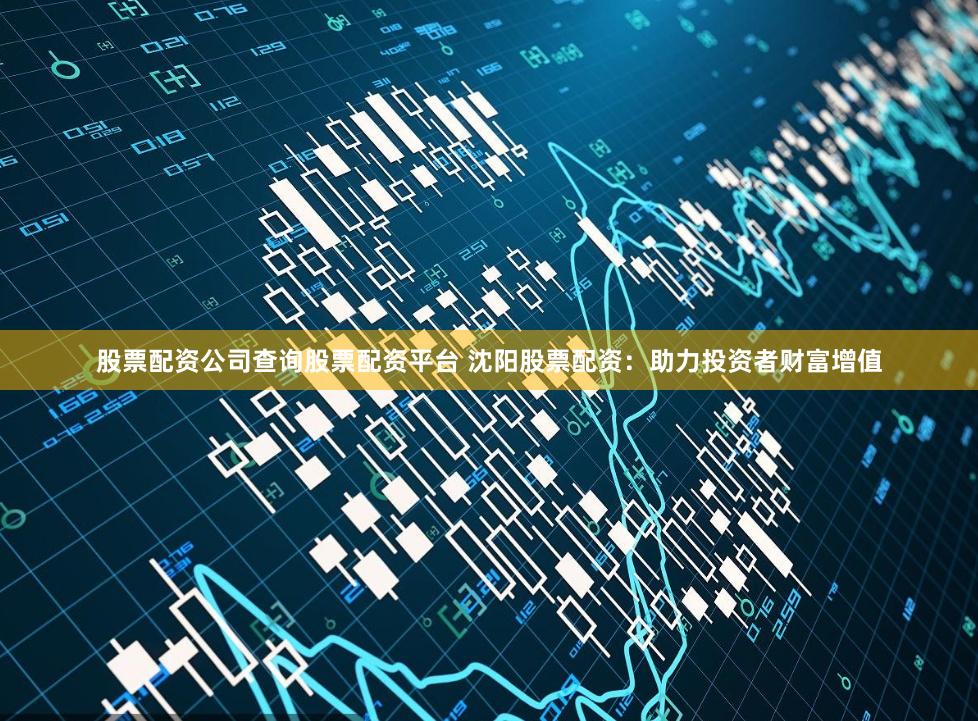 股票配资公司查询股票配资平台 沈阳股票配资：助力投资者财富增值