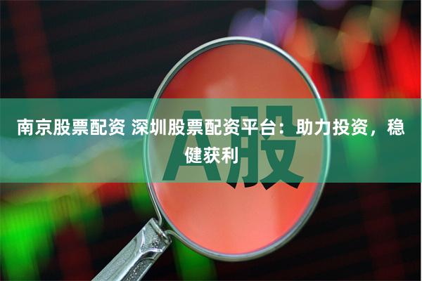南京股票配资 深圳股票配资平台：助力投资，稳健获利