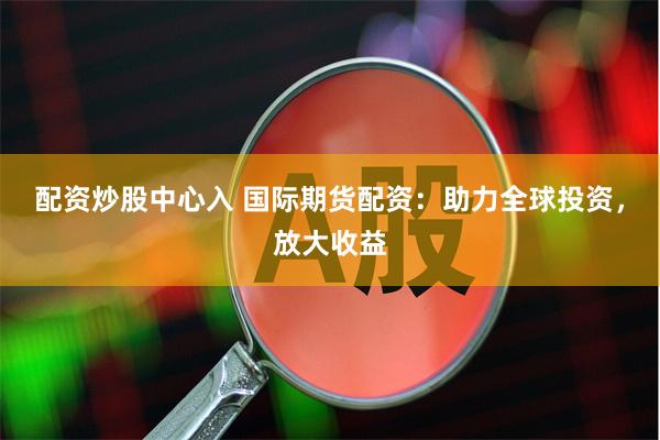 配资炒股中心入 国际期货配资：助力全球投资，放大收益