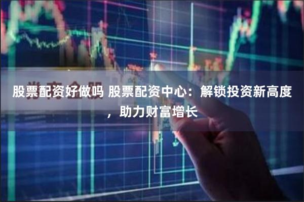 股票配资好做吗 股票配资中心：解锁投资新高度，助力财富增长