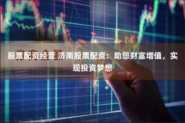 股票配资经营 济南股票配资：助您财富增值，实现投资梦想