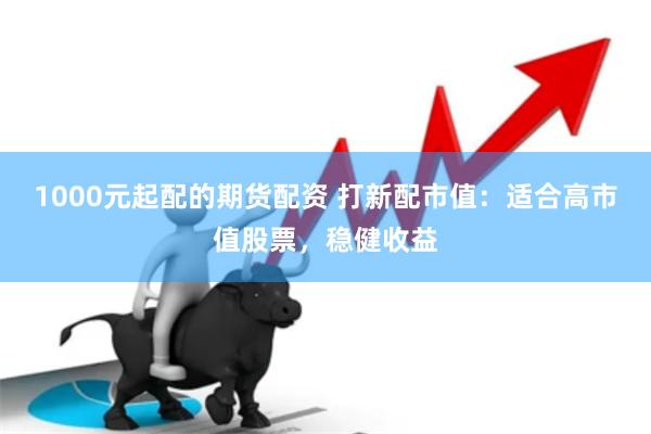 1000元起配的期货配资 打新配市值：适合高市值股票，稳健收益