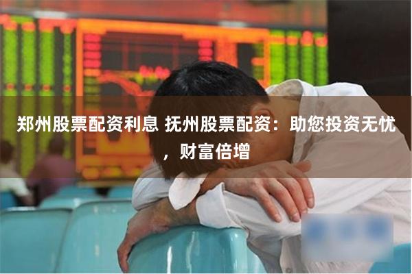 郑州股票配资利息 抚州股票配资：助您投资无忧，财富倍增