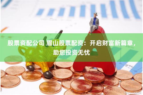 股票资配公司 眉山股票配资：开启财富新篇章，助您投资无忧