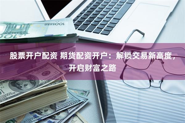 股票开户配资 期货配资开户：解锁交易新高度，开启财富之路