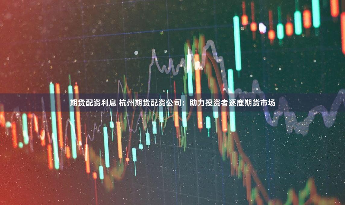期货配资利息 杭州期货配资公司：助力投资者逐鹿期货市场
