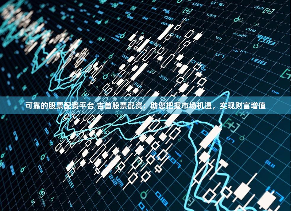 可靠的股票配资平台 吉首股票配资：助您把握市场机遇，实现财富增值