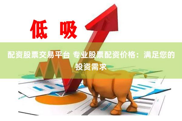 配资股票交易平台 专业股票配资价格：满足您的投资需求
