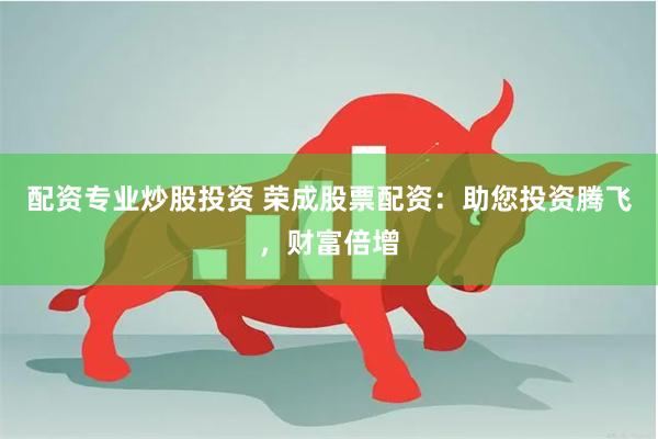 配资专业炒股投资 荣成股票配资：助您投资腾飞，财富倍增