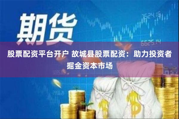 股票配资平台开户 故城县股票配资：助力投资者掘金资本市场