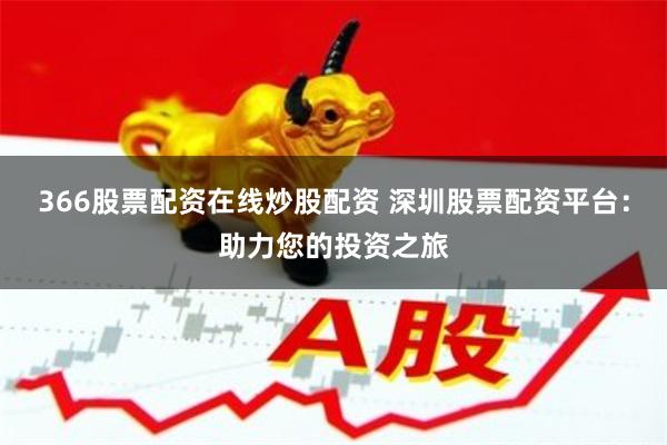 366股票配资在线炒股配资 深圳股票配资平台：助力您的投资之旅