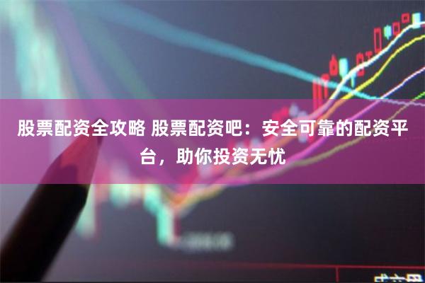 股票配资全攻略 股票配资吧：安全可靠的配资平台，助你投资无忧