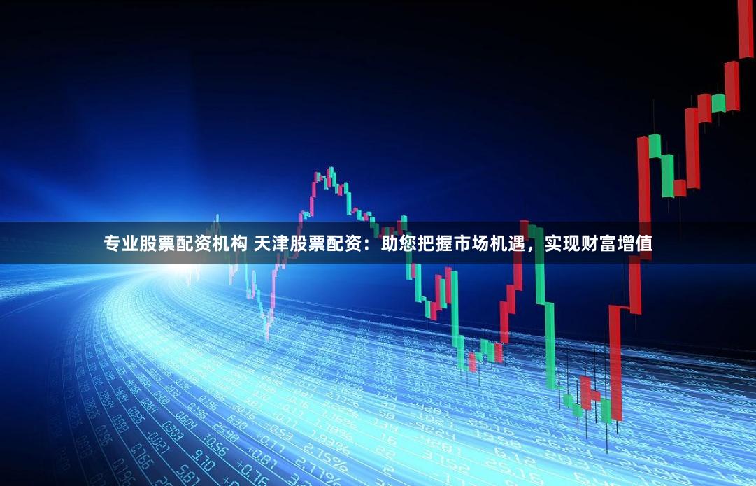 专业股票配资机构 天津股票配资：助您把握市场机遇，实现财富增值