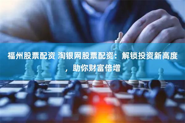 福州股票配资 淘银网股票配资：解锁投资新高度，助你财富倍增