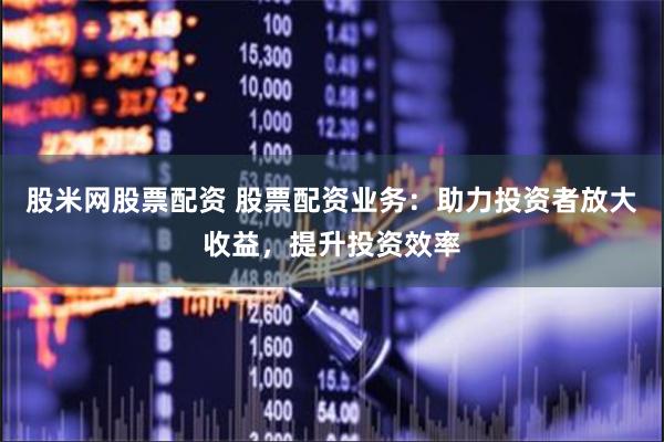 股米网股票配资 股票配资业务：助力投资者放大收益，提升投资效率