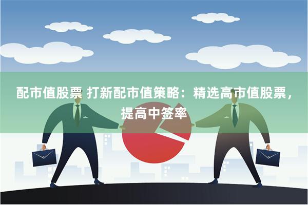配市值股票 打新配市值策略：精选高市值股票，提高中签率