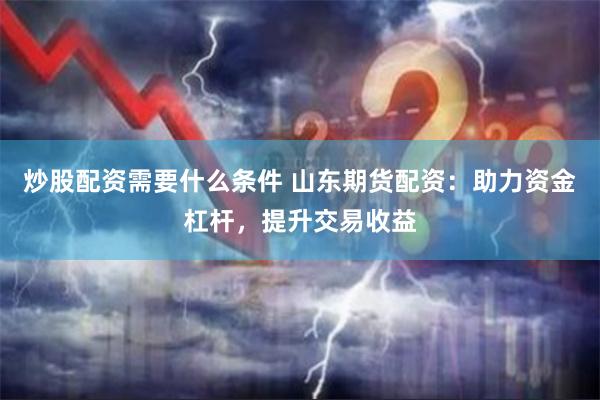 炒股配资需要什么条件 山东期货配资：助力资金杠杆，提升交易收益