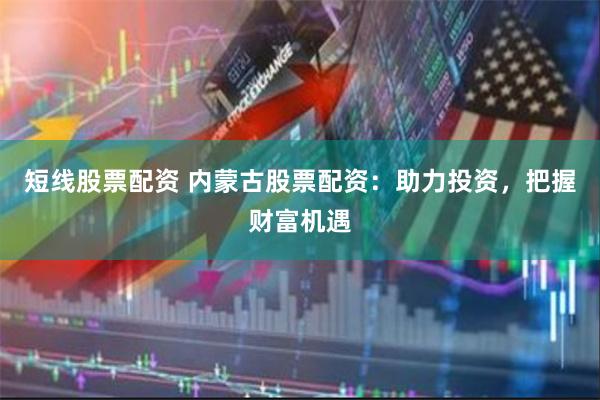 短线股票配资 内蒙古股票配资：助力投资，把握财富机遇