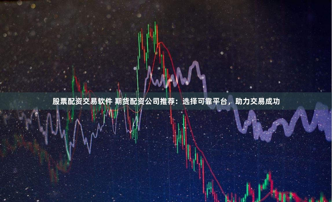 股票配资交易软件 期货配资公司推荐：选择可靠平台，助力交易成功