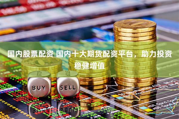国内股票配资 国内十大期货配资平台，助力投资稳健增值