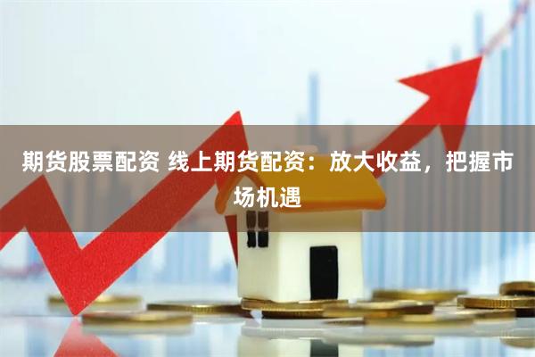 期货股票配资 线上期货配资：放大收益，把握市场机遇