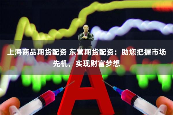 上海商品期货配资 东营期货配资：助您把握市场先机，实现财富梦想