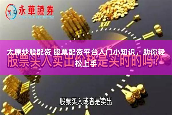 太原炒股配资 股票配资平台入门小知识，助你轻松上手
