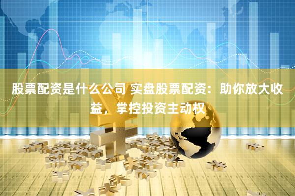 股票配资是什么公司 实盘股票配资：助你放大收益，掌控投资主动权