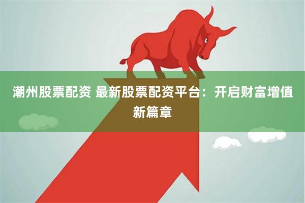 潮州股票配资 最新股票配资平台：开启财富增值新篇章