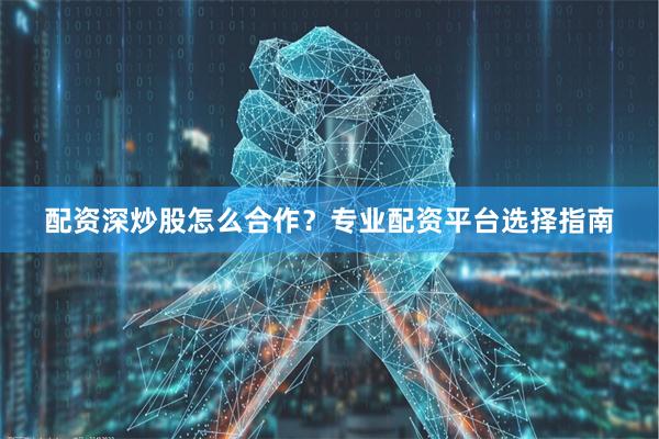 配资深炒股怎么合作？专业配资平台选择指南