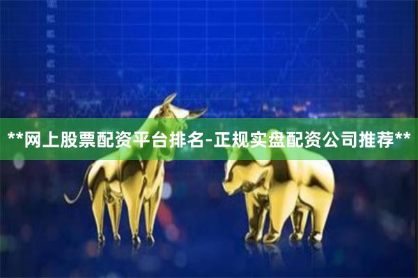 **网上股票配资平台排名-正规实盘配资公司推荐**