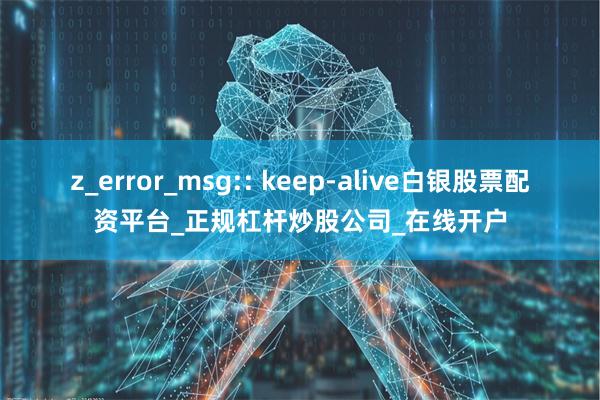 z_error_msg:: keep-alive白银股票配资平台_正规杠杆炒股公司_在线开户